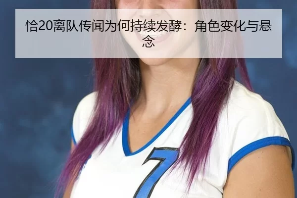 恰20离队传闻为何持续发酵：角色变化与悬念 - qutiyu